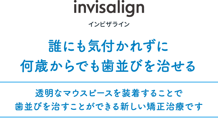 invisalign インビザライン 誰にも気付かれずに何歳からでも歯並びを治せる 透明なマウスピースを装着することで歯並びを治すことができる新しい矯正治療です