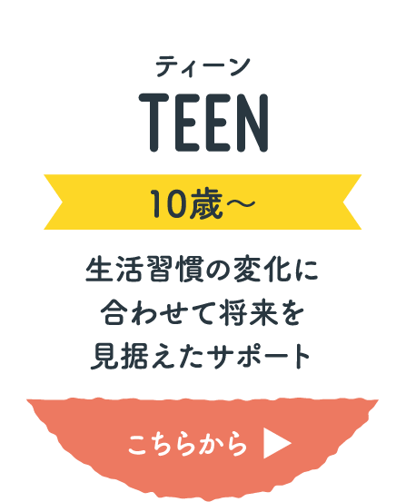 ティーン(10歳〜) 生活習慣の変化に合わせて将来を見据えたサポート